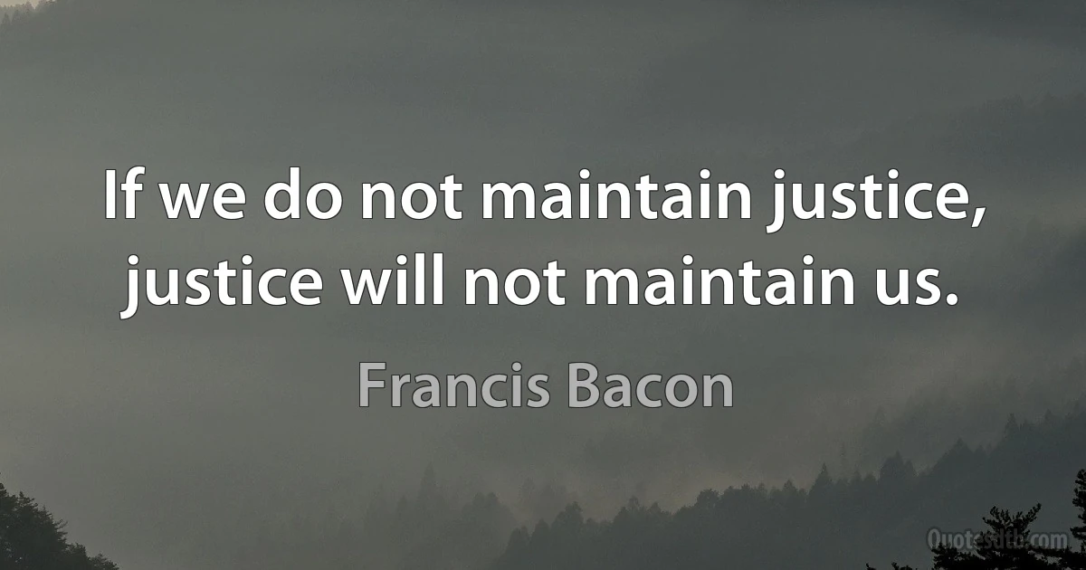 If we do not maintain justice, justice will not maintain us. (Francis Bacon)