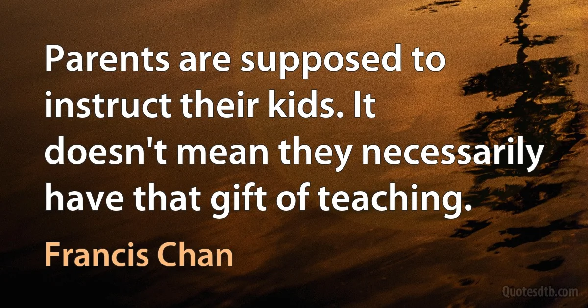 Parents are supposed to instruct their kids. It doesn't mean they necessarily have that gift of teaching. (Francis Chan)