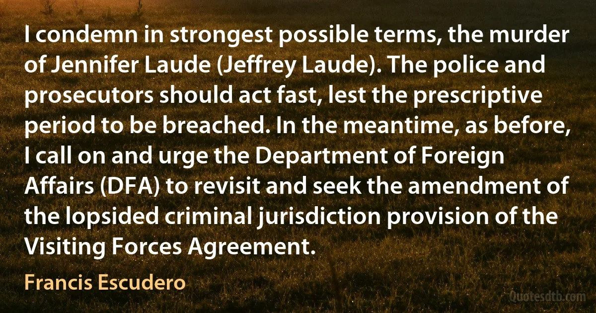 I condemn in strongest possible terms, the murder of Jennifer Laude (Jeffrey Laude). The police and prosecutors should act fast, lest the prescriptive period to be breached. In the meantime, as before, I call on and urge the Department of Foreign Affairs (DFA) to revisit and seek the amendment of the lopsided criminal jurisdiction provision of the Visiting Forces Agreement. (Francis Escudero)