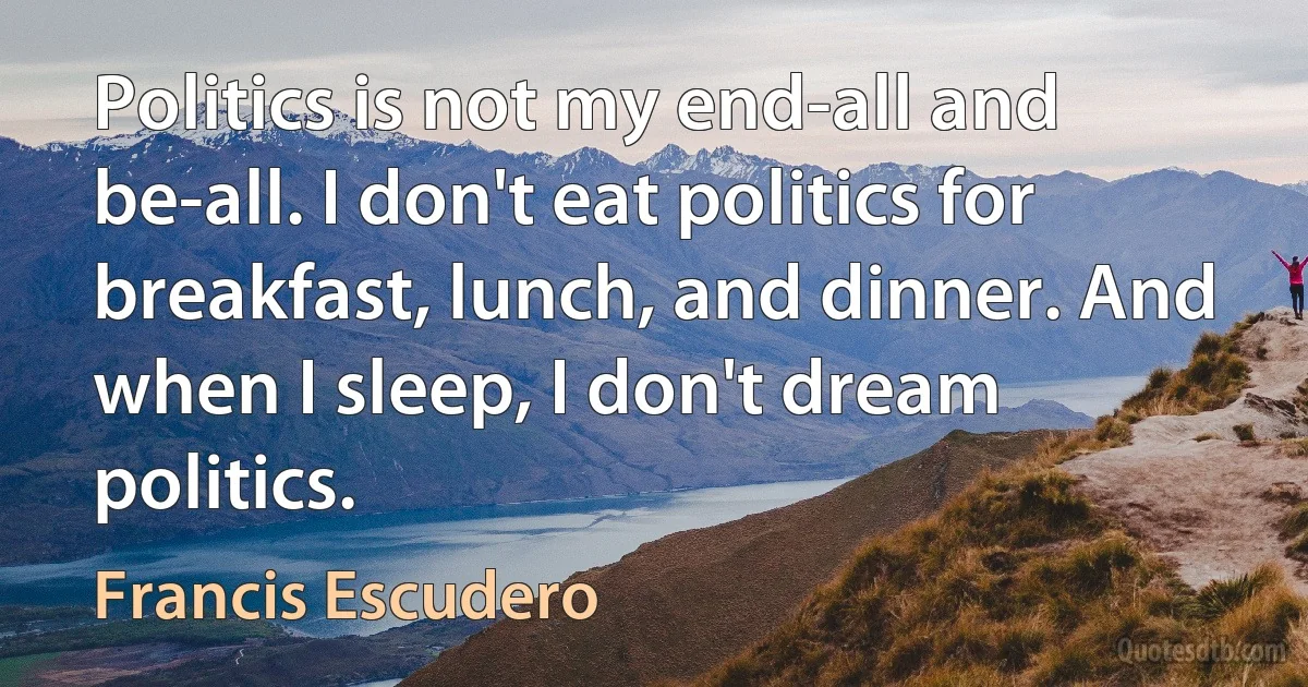 Politics is not my end-all and be-all. I don't eat politics for breakfast, lunch, and dinner. And when I sleep, I don't dream politics. (Francis Escudero)