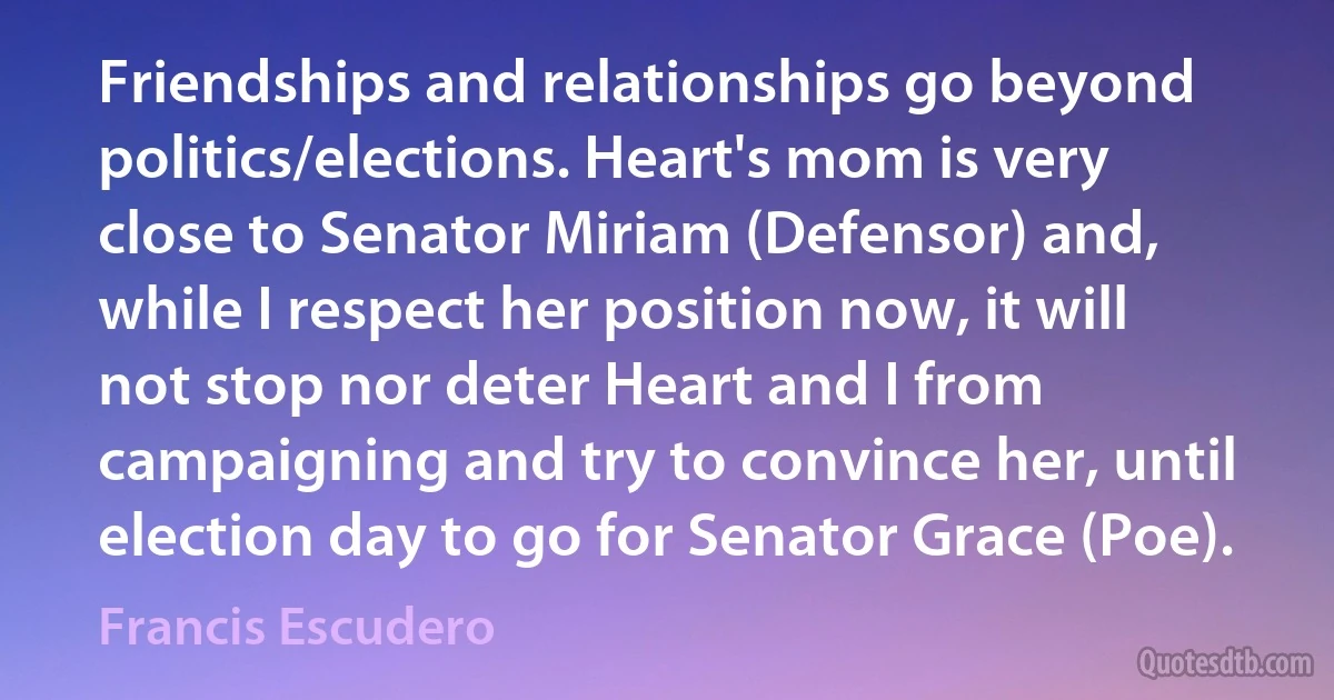 Friendships and relationships go beyond politics/elections. Heart's mom is very close to Senator Miriam (Defensor) and, while I respect her position now, it will not stop nor deter Heart and I from campaigning and try to convince her, until election day to go for Senator Grace (Poe). (Francis Escudero)