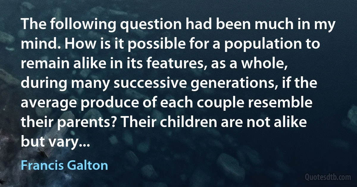 The following question had been much in my mind. How is it possible for a population to remain alike in its features, as a whole, during many successive generations, if the average produce of each couple resemble their parents? Their children are not alike but vary... (Francis Galton)