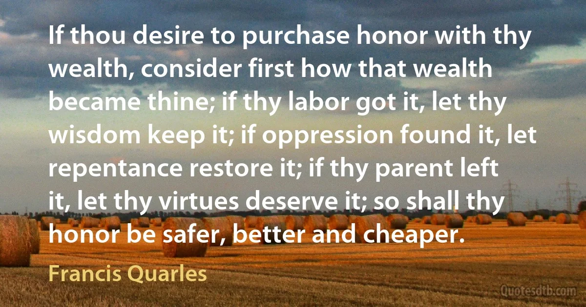 If thou desire to purchase honor with thy wealth, consider first how that wealth became thine; if thy labor got it, let thy wisdom keep it; if oppression found it, let repentance restore it; if thy parent left it, let thy virtues deserve it; so shall thy honor be safer, better and cheaper. (Francis Quarles)