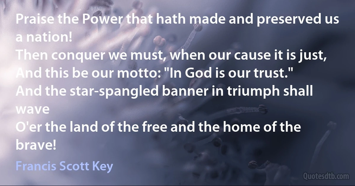 Praise the Power that hath made and preserved us a nation!
Then conquer we must, when our cause it is just,
And this be our motto: "In God is our trust."
And the star-spangled banner in triumph shall wave
O'er the land of the free and the home of the brave! (Francis Scott Key)