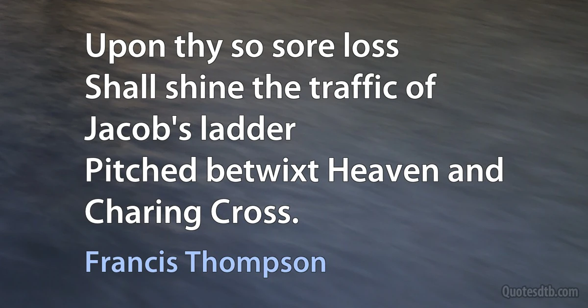 Upon thy so sore loss
Shall shine the traffic of Jacob's ladder
Pitched betwixt Heaven and Charing Cross. (Francis Thompson)