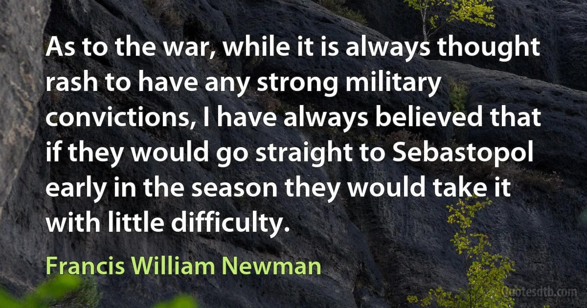 As to the war, while it is always thought rash to have any strong military convictions, I have always believed that if they would go straight to Sebastopol early in the season they would take it with little difficulty. (Francis William Newman)