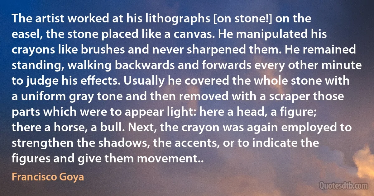 The artist worked at his lithographs [on stone!] on the easel, the stone placed like a canvas. He manipulated his crayons like brushes and never sharpened them. He remained standing, walking backwards and forwards every other minute to judge his effects. Usually he covered the whole stone with a uniform gray tone and then removed with a scraper those parts which were to appear light: here a head, a figure; there a horse, a bull. Next, the crayon was again employed to strengthen the shadows, the accents, or to indicate the figures and give them movement.. (Francisco Goya)