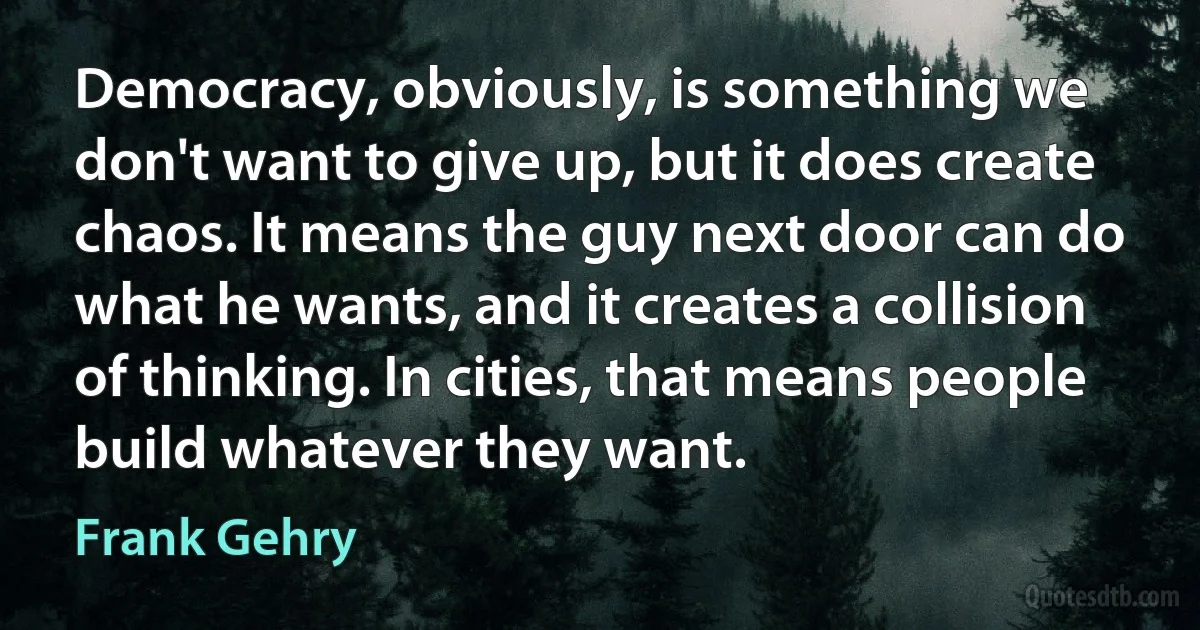 Democracy, obviously, is something we don't want to give up, but it does create chaos. It means the guy next door can do what he wants, and it creates a collision of thinking. In cities, that means people build whatever they want. (Frank Gehry)