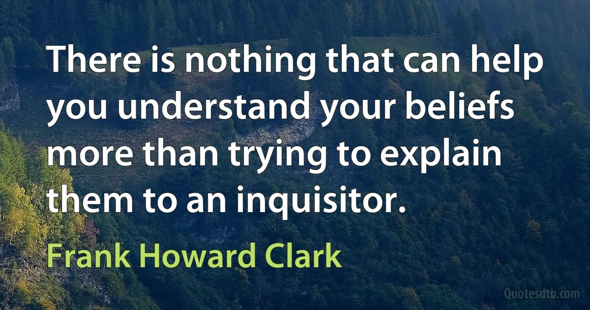 There is nothing that can help you understand your beliefs more than trying to explain them to an inquisitor. (Frank Howard Clark)