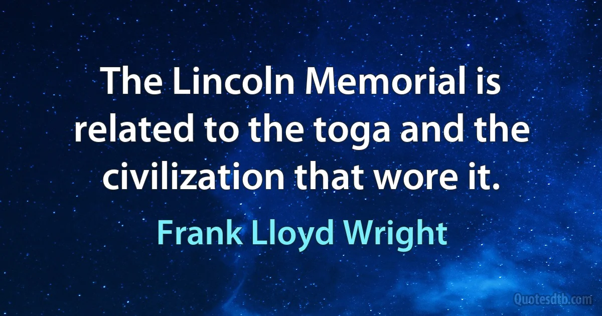 The Lincoln Memorial is related to the toga and the civilization that wore it. (Frank Lloyd Wright)