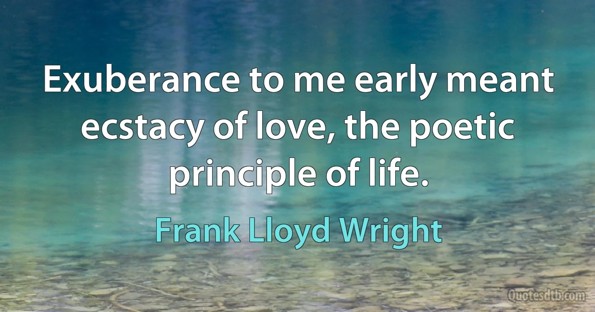 Exuberance to me early meant ecstacy of love, the poetic principle of life. (Frank Lloyd Wright)