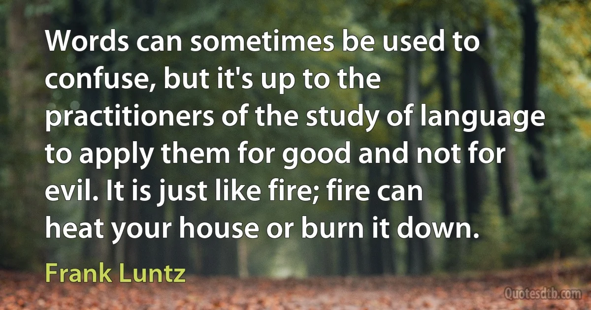 Words can sometimes be used to confuse, but it's up to the practitioners of the study of language to apply them for good and not for evil. It is just like fire; fire can heat your house or burn it down. (Frank Luntz)