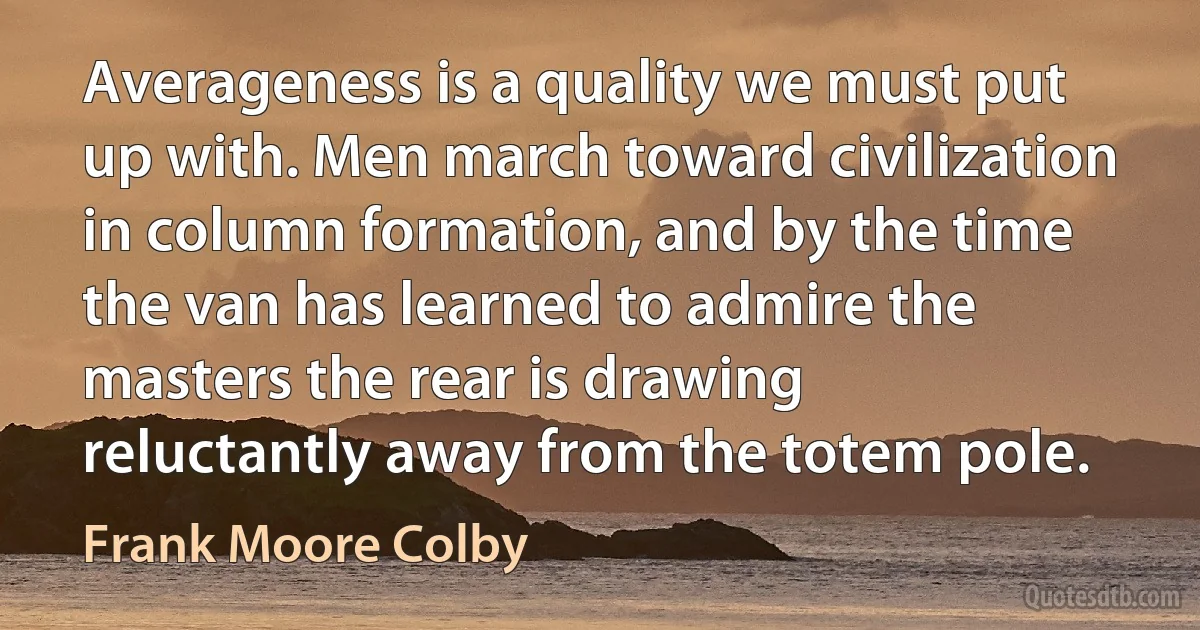 Averageness is a quality we must put up with. Men march toward civilization in column formation, and by the time the van has learned to admire the masters the rear is drawing reluctantly away from the totem pole. (Frank Moore Colby)