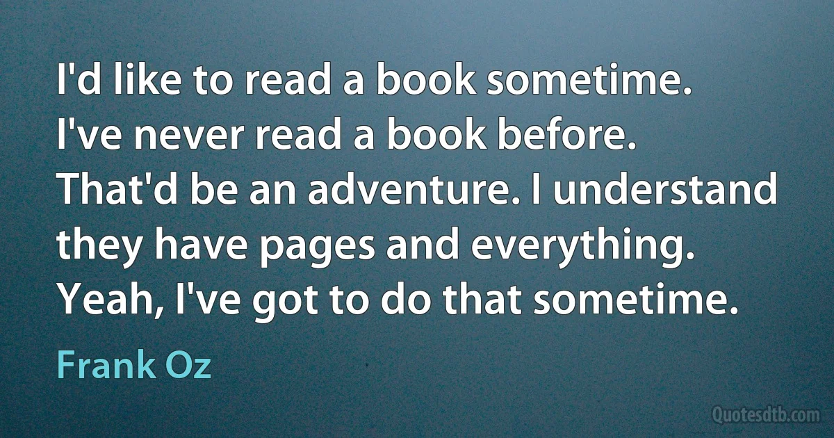 I'd like to read a book sometime. I've never read a book before. That'd be an adventure. I understand they have pages and everything. Yeah, I've got to do that sometime. (Frank Oz)