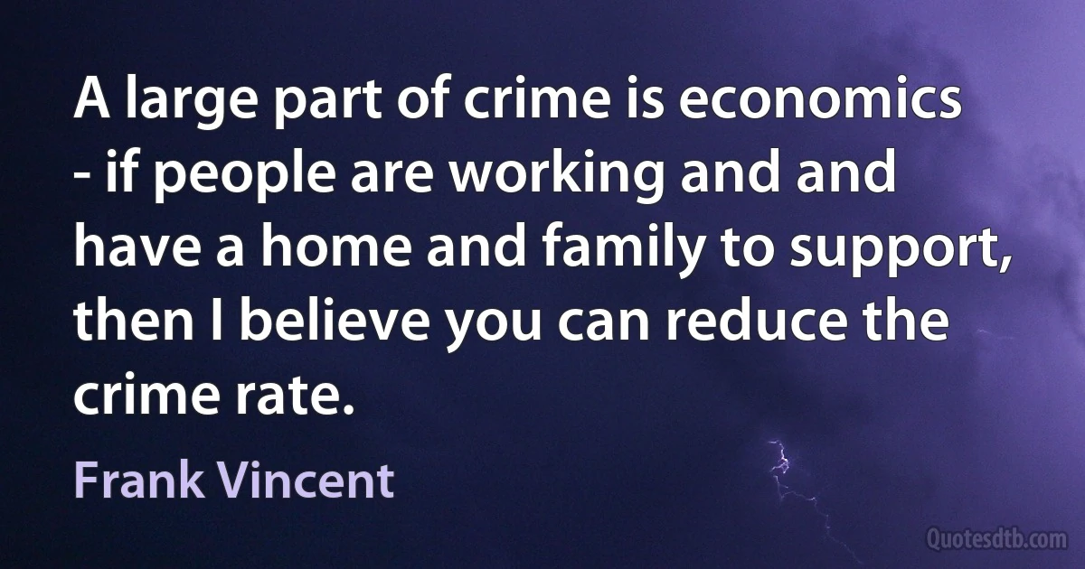 A large part of crime is economics - if people are working and and have a home and family to support, then I believe you can reduce the crime rate. (Frank Vincent)