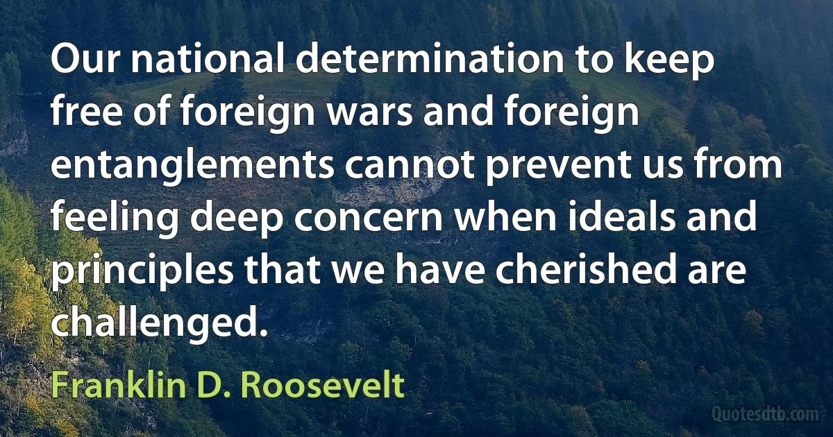 Our national determination to keep free of foreign wars and foreign entanglements cannot prevent us from feeling deep concern when ideals and principles that we have cherished are challenged. (Franklin D. Roosevelt)