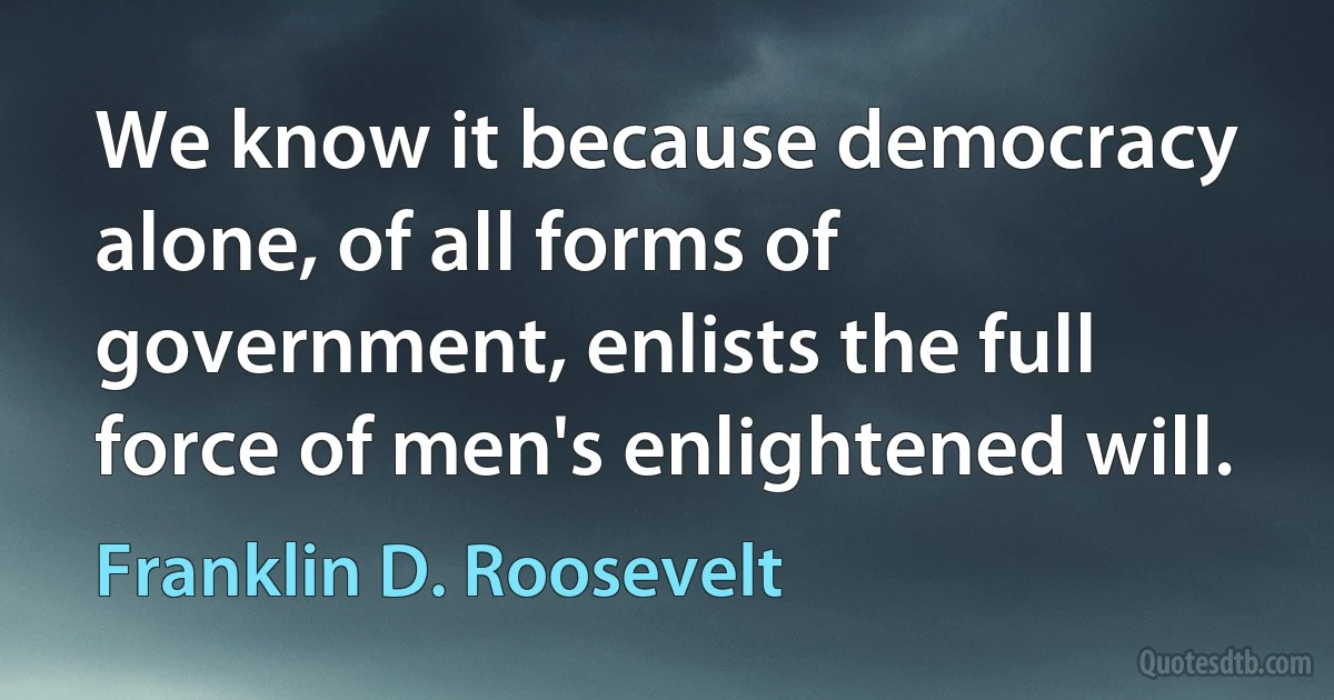 We know it because democracy alone, of all forms of government, enlists the full force of men's enlightened will. (Franklin D. Roosevelt)