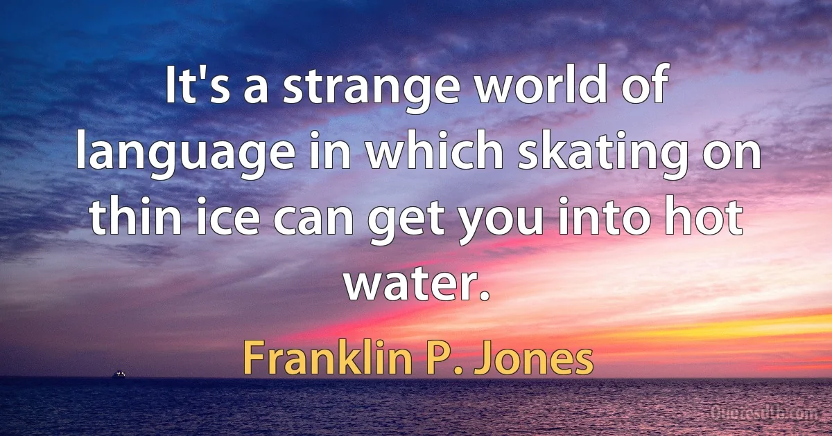 It's a strange world of language in which skating on thin ice can get you into hot water. (Franklin P. Jones)