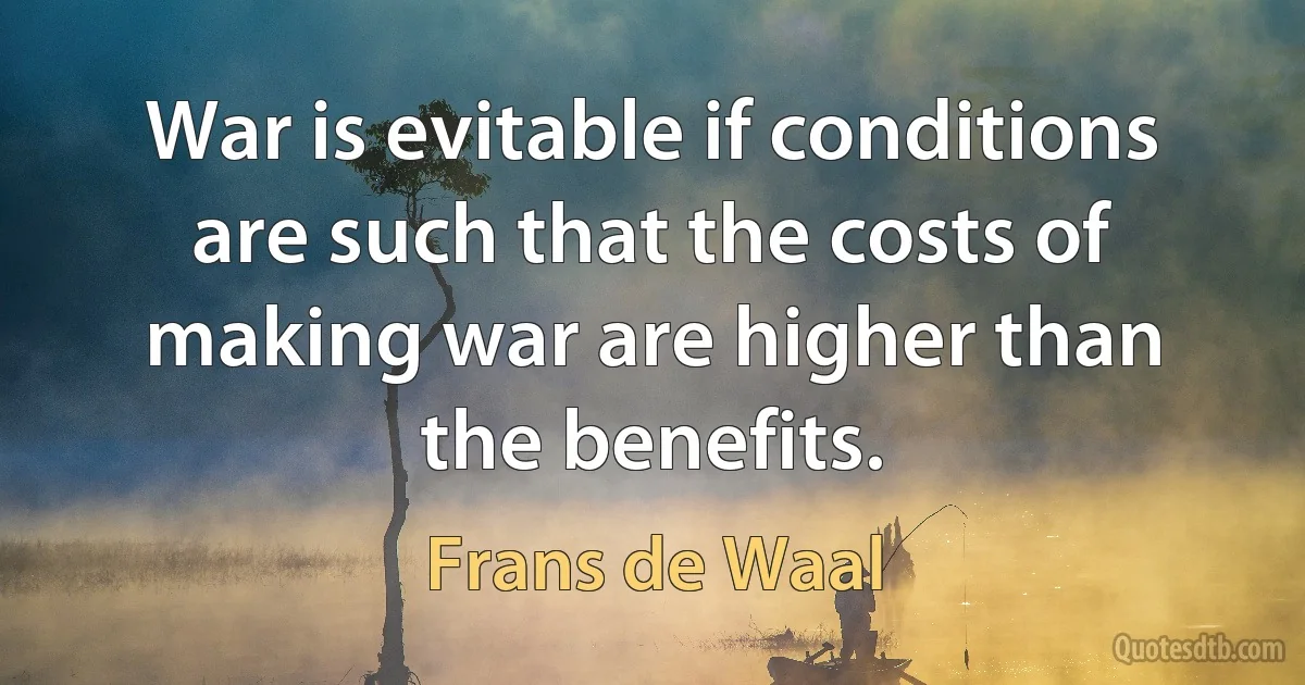 War is evitable if conditions are such that the costs of making war are higher than the benefits. (Frans de Waal)