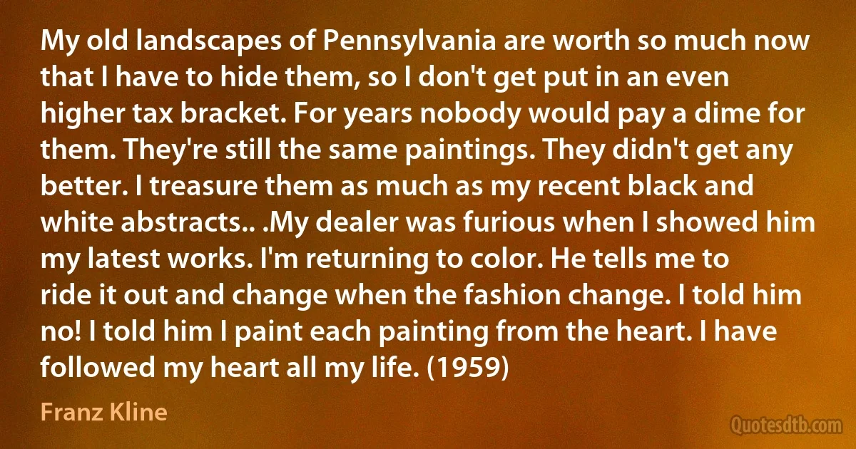 My old landscapes of Pennsylvania are worth so much now that I have to hide them, so I don't get put in an even higher tax bracket. For years nobody would pay a dime for them. They're still the same paintings. They didn't get any better. I treasure them as much as my recent black and white abstracts.. .My dealer was furious when I showed him my latest works. I'm returning to color. He tells me to ride it out and change when the fashion change. I told him no! I told him I paint each painting from the heart. I have followed my heart all my life. (1959) (Franz Kline)