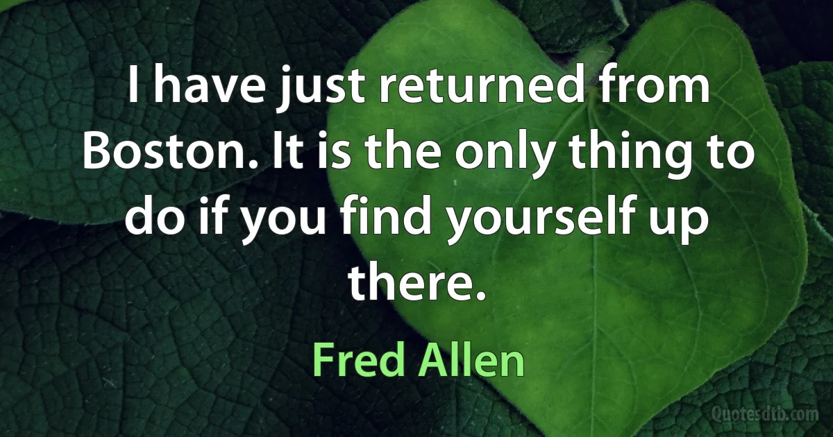 I have just returned from Boston. It is the only thing to do if you find yourself up there. (Fred Allen)