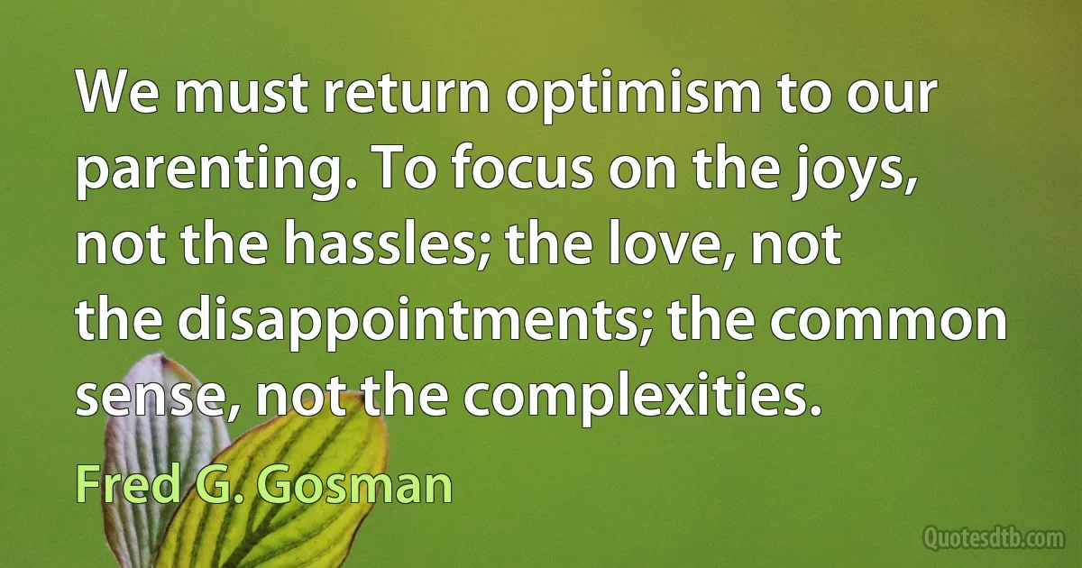 We must return optimism to our parenting. To focus on the joys, not the hassles; the love, not the disappointments; the common sense, not the complexities. (Fred G. Gosman)