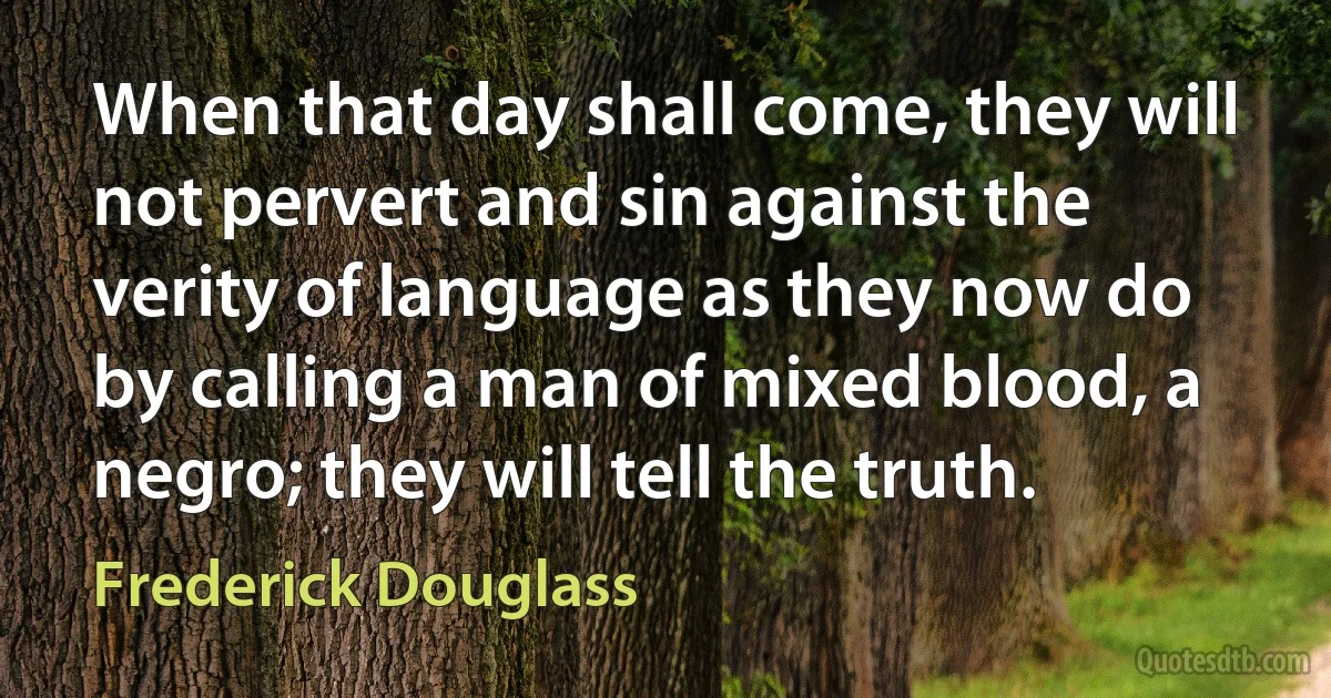 When that day shall come, they will not pervert and sin against the verity of language as they now do by calling a man of mixed blood, a negro; they will tell the truth. (Frederick Douglass)