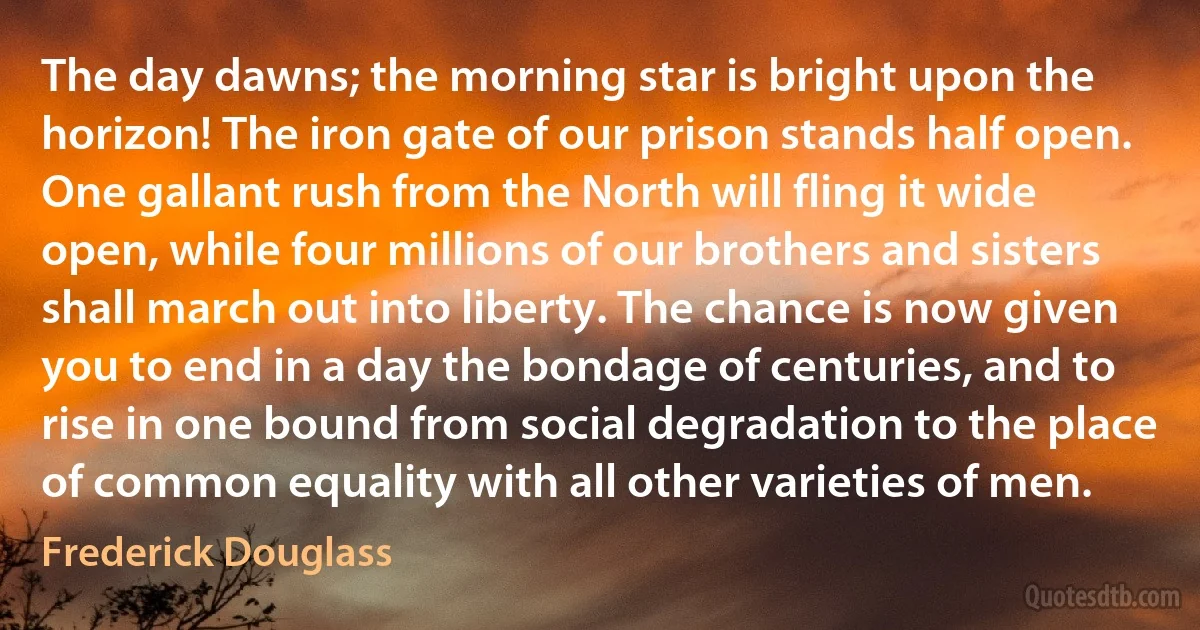 The day dawns; the morning star is bright upon the horizon! The iron gate of our prison stands half open. One gallant rush from the North will fling it wide open, while four millions of our brothers and sisters shall march out into liberty. The chance is now given you to end in a day the bondage of centuries, and to rise in one bound from social degradation to the place of common equality with all other varieties of men. (Frederick Douglass)