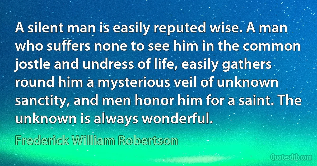 A silent man is easily reputed wise. A man who suffers none to see him in the common jostle and undress of life, easily gathers round him a mysterious veil of unknown sanctity, and men honor him for a saint. The unknown is always wonderful. (Frederick William Robertson)