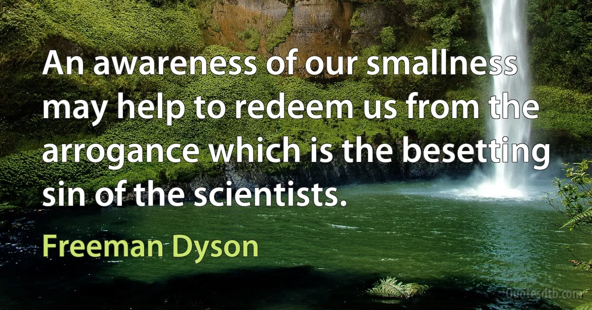 An awareness of our smallness may help to redeem us from the arrogance which is the besetting sin of the scientists. (Freeman Dyson)