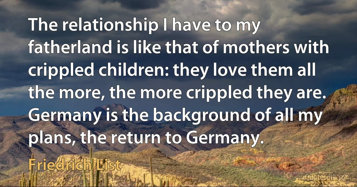 The relationship I have to my fatherland is like that of mothers with crippled children: they love them all the more, the more crippled they are. Germany is the background of all my plans, the return to Germany. (Friedrich List)