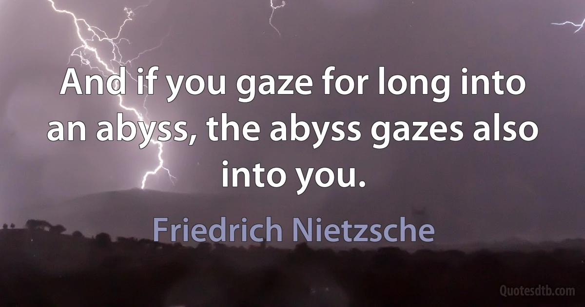 And if you gaze for long into an abyss, the abyss gazes also into you. (Friedrich Nietzsche)