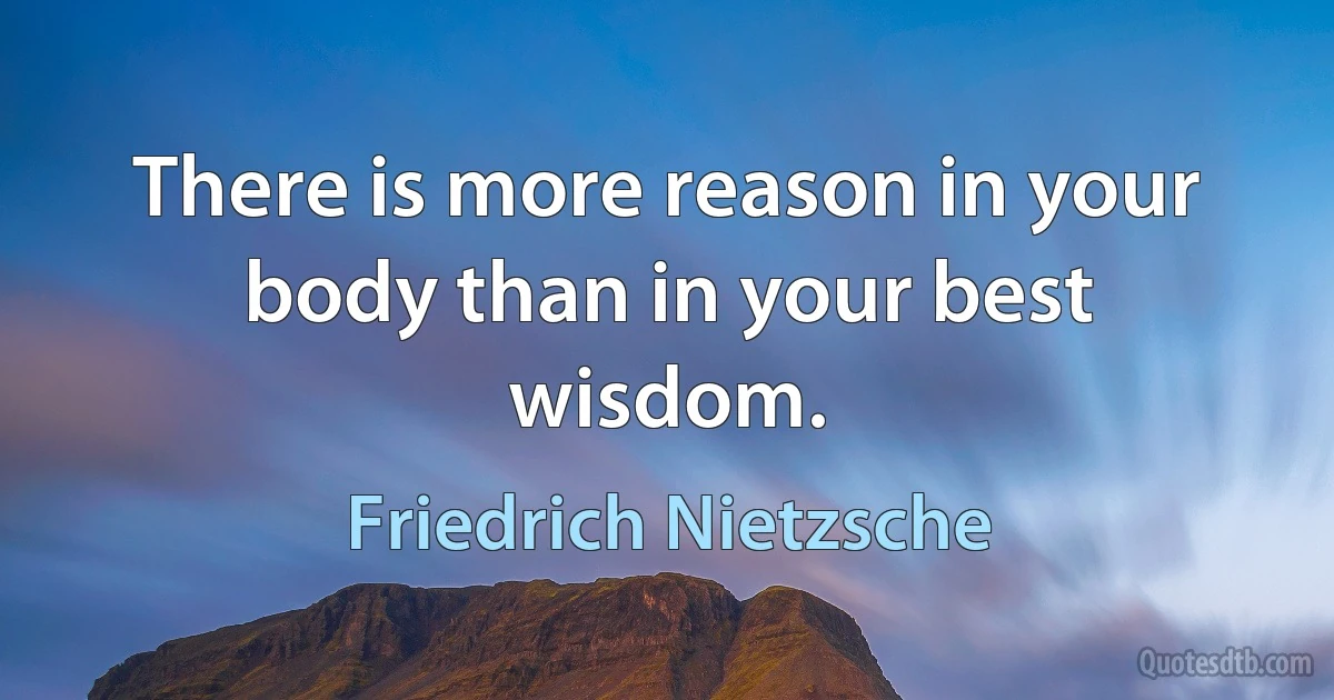 There is more reason in your body than in your best wisdom. (Friedrich Nietzsche)