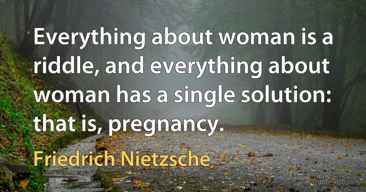 Everything about woman is a riddle, and everything about woman has a single solution: that is, pregnancy. (Friedrich Nietzsche)