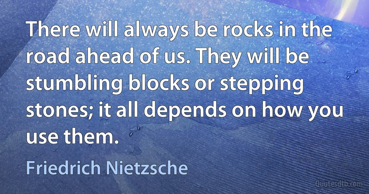 There will always be rocks in the road ahead of us. They will be stumbling blocks or stepping stones; it all depends on how you use them. (Friedrich Nietzsche)