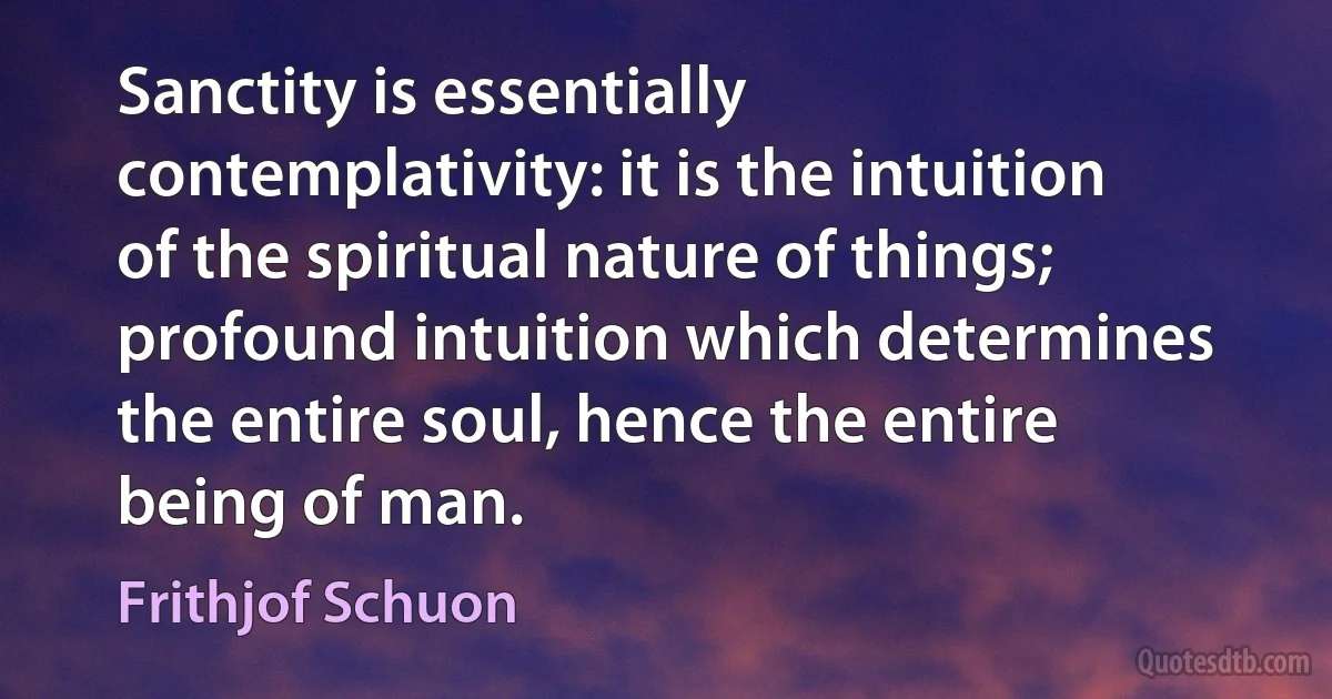 Sanctity is essentially contemplativity: it is the intuition of the spiritual nature of things; profound intuition which determines the entire soul, hence the entire being of man. (Frithjof Schuon)