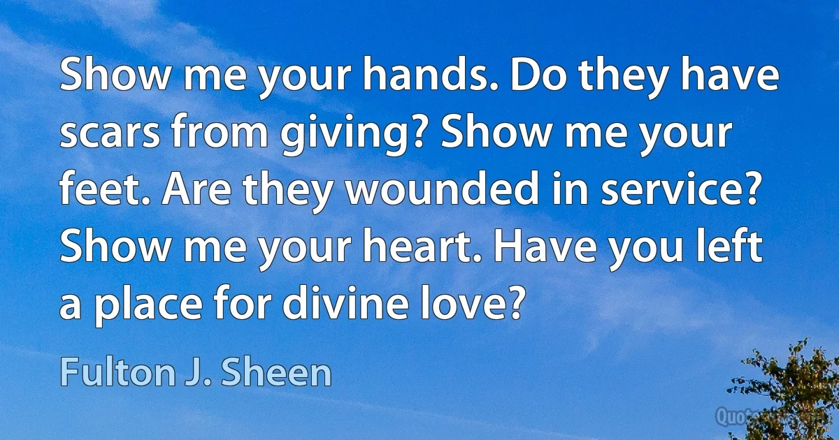 Show me your hands. Do they have scars from giving? Show me your feet. Are they wounded in service? Show me your heart. Have you left a place for divine love? (Fulton J. Sheen)