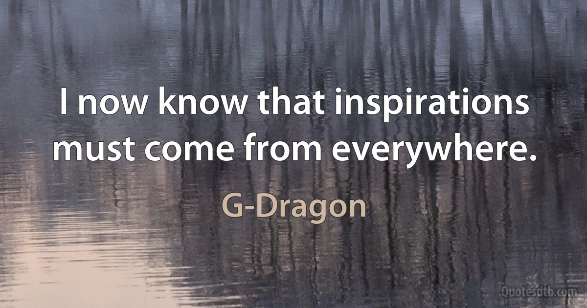 I now know that inspirations must come from everywhere. (G-Dragon)