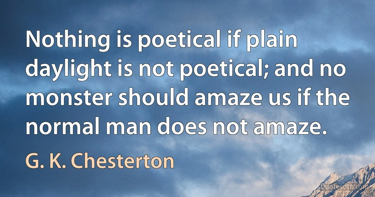 Nothing is poetical if plain daylight is not poetical; and no monster should amaze us if the normal man does not amaze. (G. K. Chesterton)