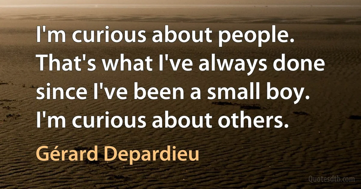 I'm curious about people. That's what I've always done since I've been a small boy. I'm curious about others. (Gérard Depardieu)