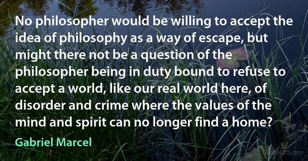 No philosopher would be willing to accept the idea of philosophy as a way of escape, but might there not be a question of the philosopher being in duty bound to refuse to accept a world, like our real world here, of disorder and crime where the values of the mind and spirit can no longer find a home? (Gabriel Marcel)