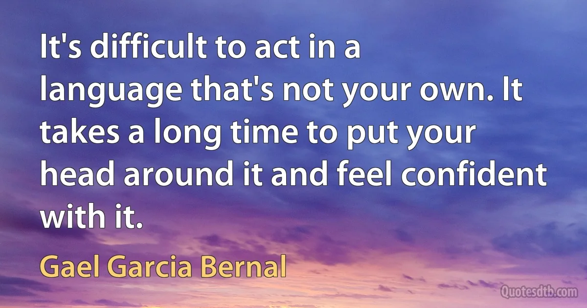 It's difficult to act in a language that's not your own. It takes a long time to put your head around it and feel confident with it. (Gael Garcia Bernal)