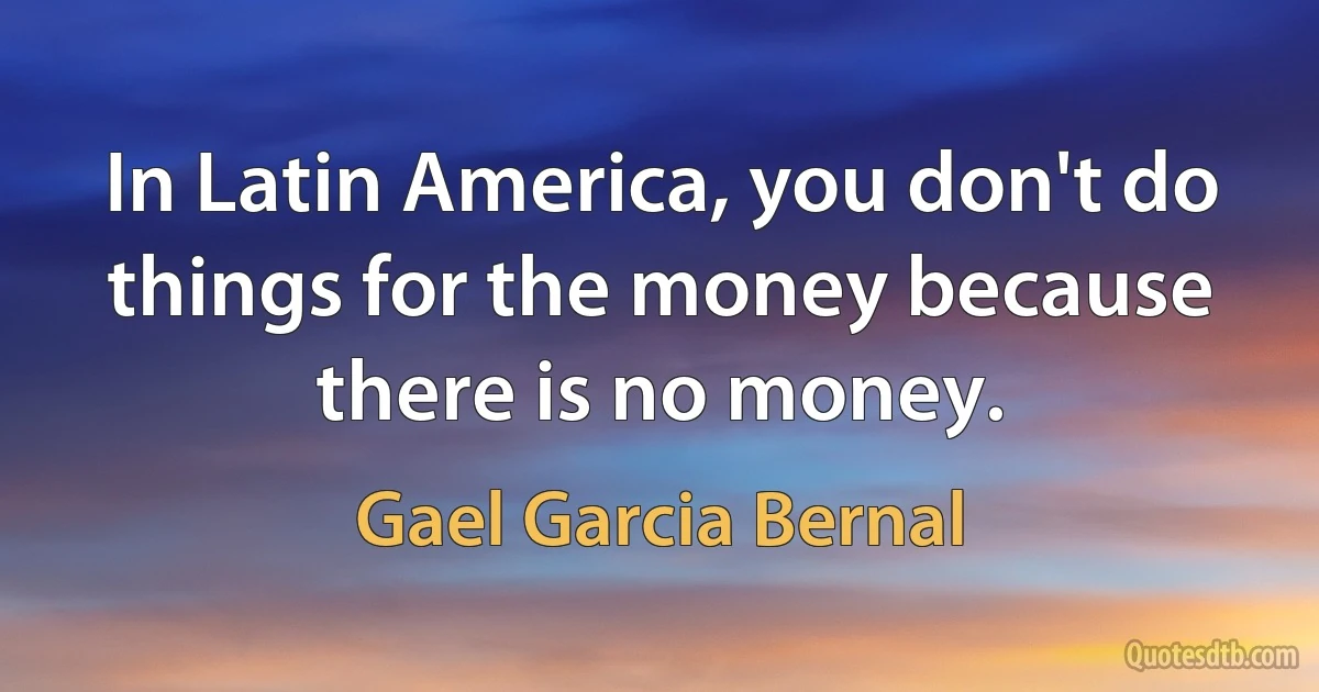 In Latin America, you don't do things for the money because there is no money. (Gael Garcia Bernal)