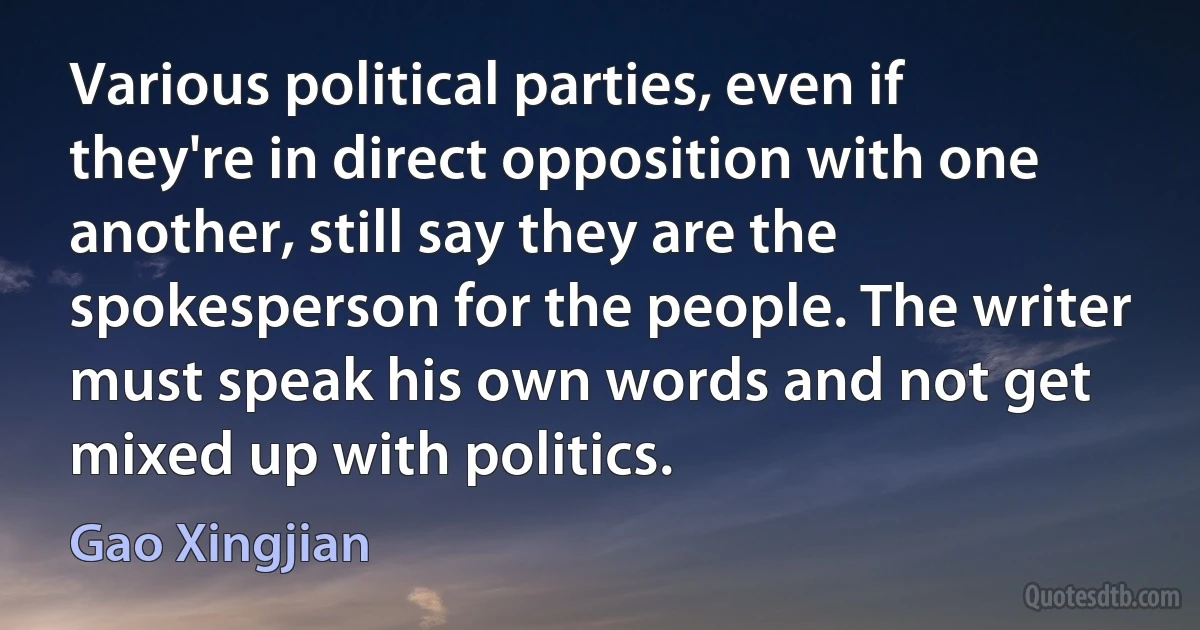 Various political parties, even if they're in direct opposition with one another, still say they are the spokesperson for the people. The writer must speak his own words and not get mixed up with politics. (Gao Xingjian)