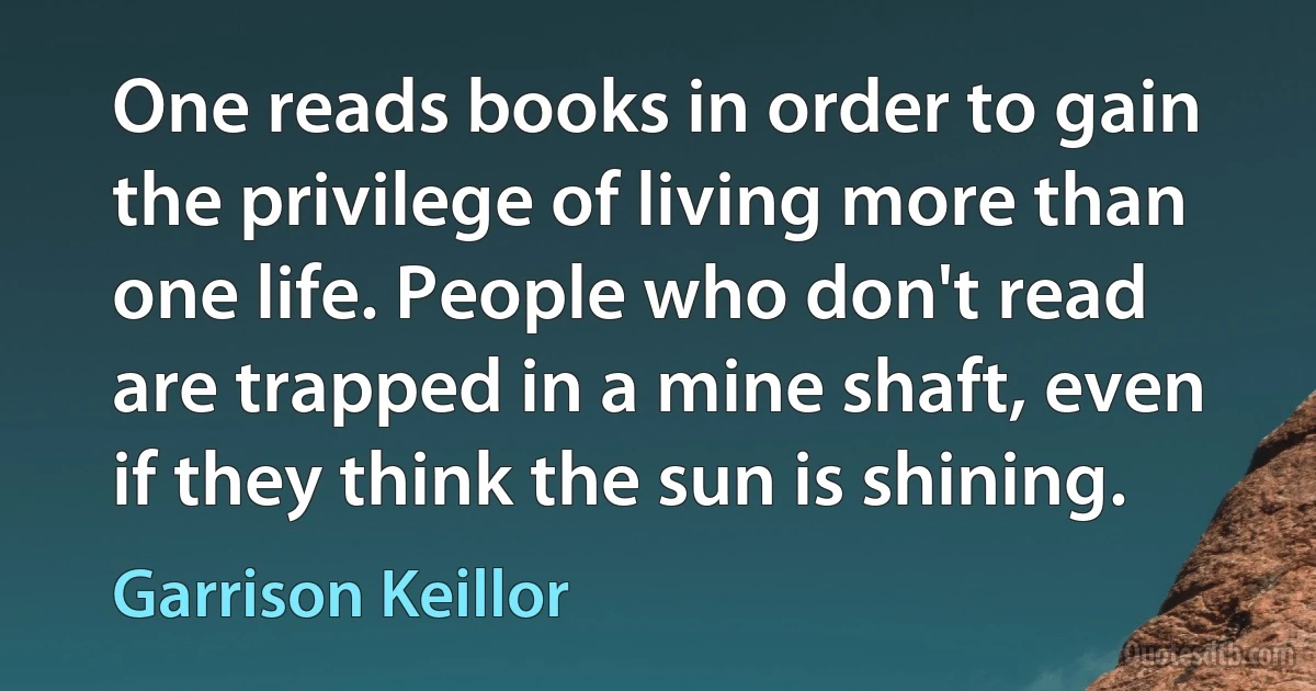 One reads books in order to gain the privilege of living more than one life. People who don't read are trapped in a mine shaft, even if they think the sun is shining. (Garrison Keillor)