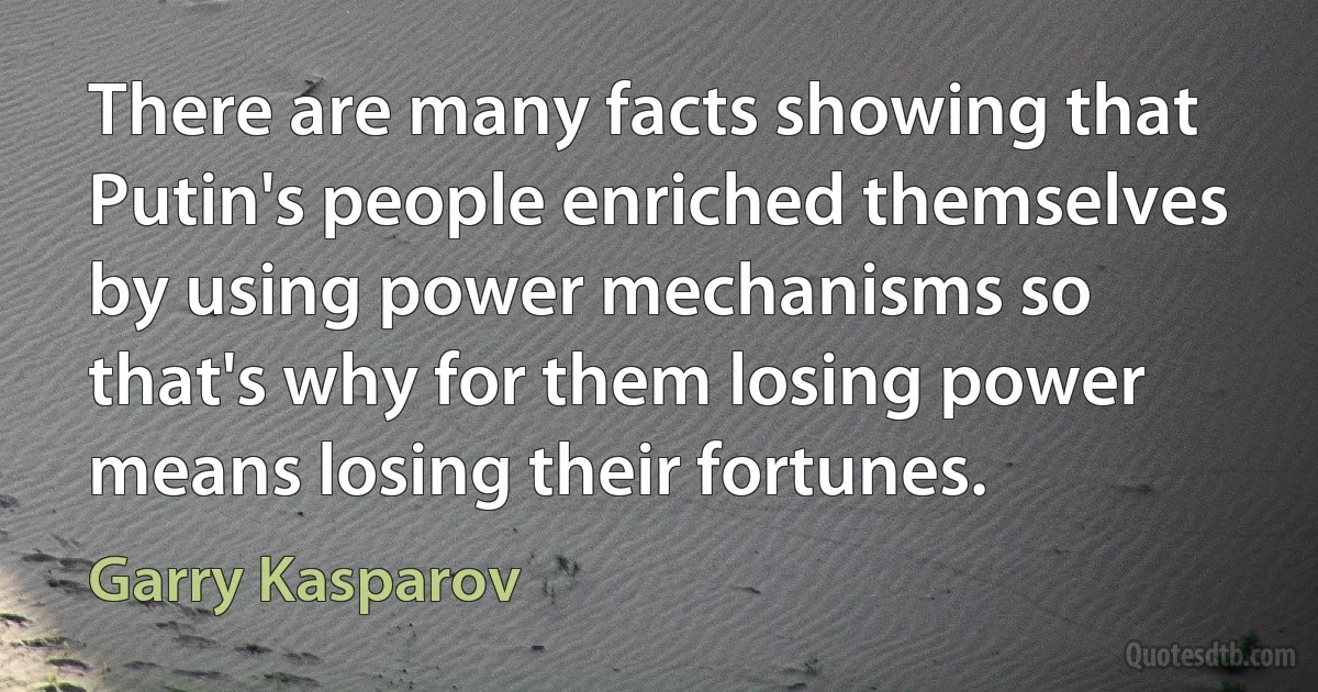 There are many facts showing that Putin's people enriched themselves by using power mechanisms so that's why for them losing power means losing their fortunes. (Garry Kasparov)