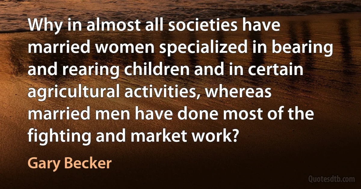 Why in almost all societies have married women specialized in bearing and rearing children and in certain agricultural activities, whereas married men have done most of the fighting and market work? (Gary Becker)