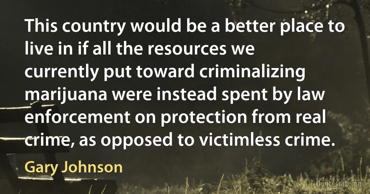 This country would be a better place to live in if all the resources we currently put toward criminalizing marijuana were instead spent by law enforcement on protection from real crime, as opposed to victimless crime. (Gary Johnson)