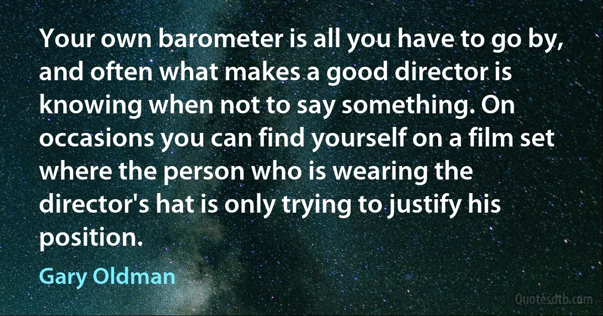 Your own barometer is all you have to go by, and often what makes a good director is knowing when not to say something. On occasions you can find yourself on a film set where the person who is wearing the director's hat is only trying to justify his position. (Gary Oldman)