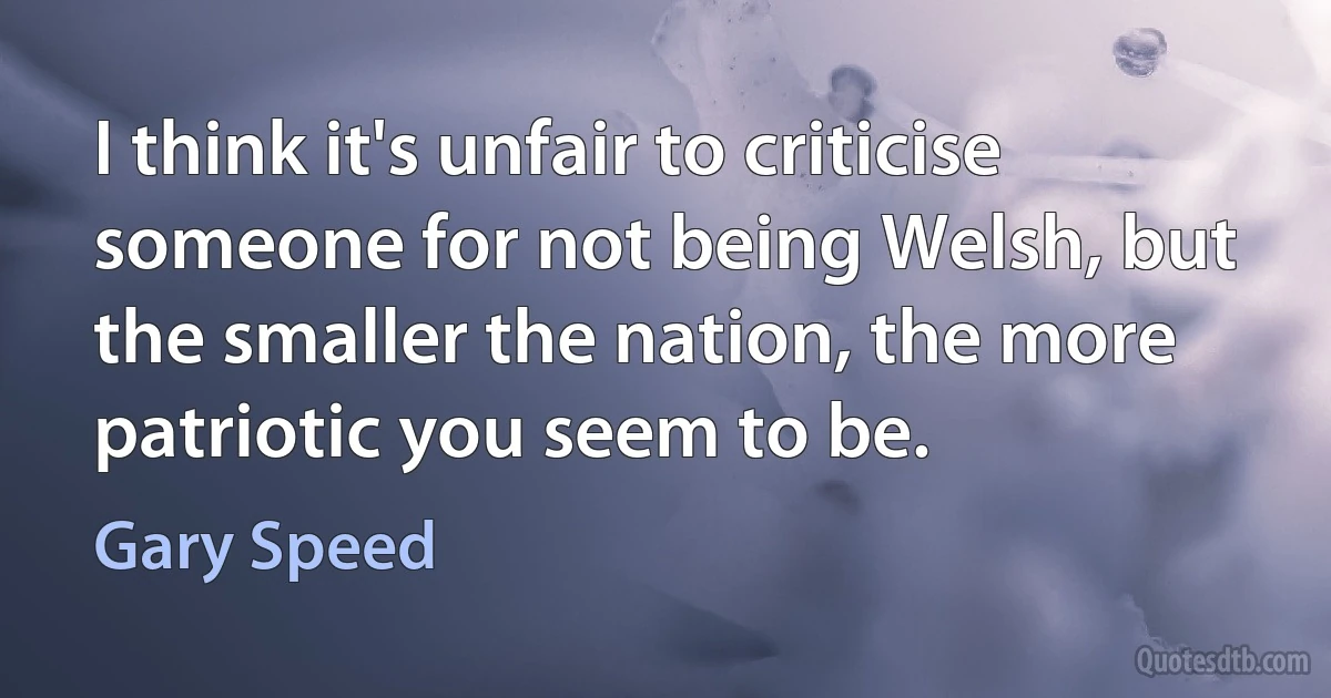 I think it's unfair to criticise someone for not being Welsh, but the smaller the nation, the more patriotic you seem to be. (Gary Speed)